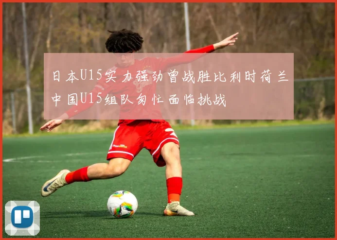 日本U15实力强劲曾战胜比利时荷兰中国U15组队匆忙面临挑战