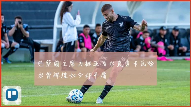 巴萨前主席力挺亚马尔直言卡瓦哈尔曾辉煌如今却平庸