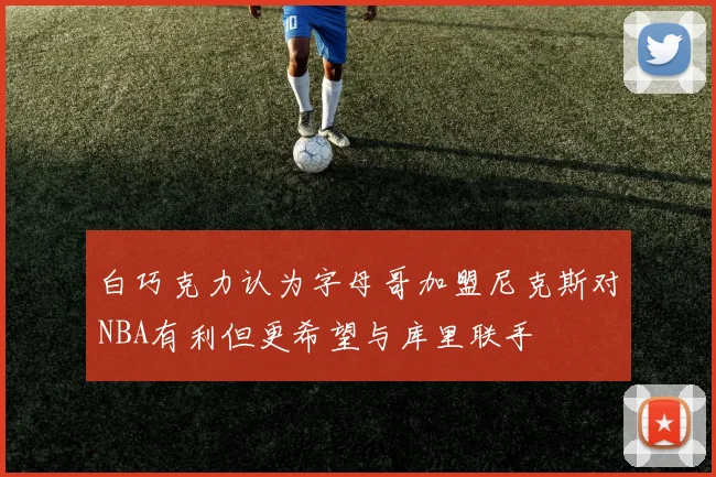 白巧克力认为字母哥加盟尼克斯对NBA有利但更希望与库里联手