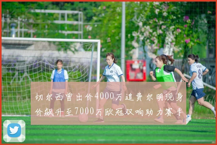 切尔西曾出价4000万追费尔明现身价飙升至7000万欧冠双响助力赛季双10