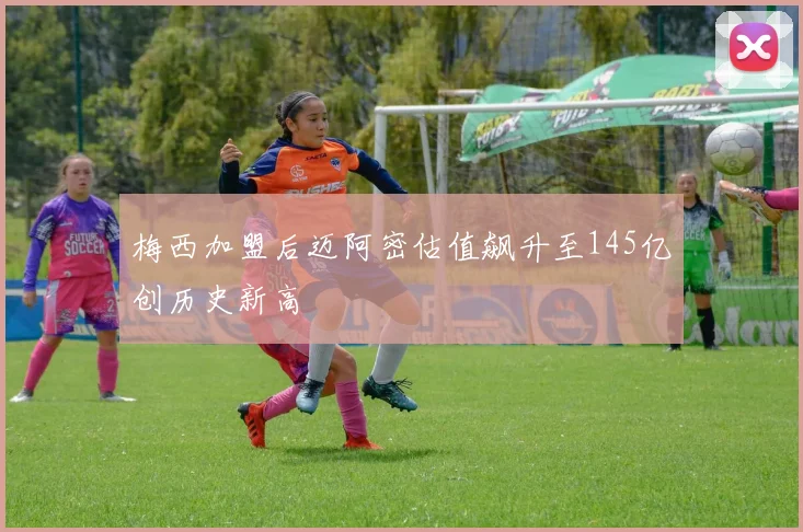 梅西加盟后迈阿密估值飙升至145亿创历史新高