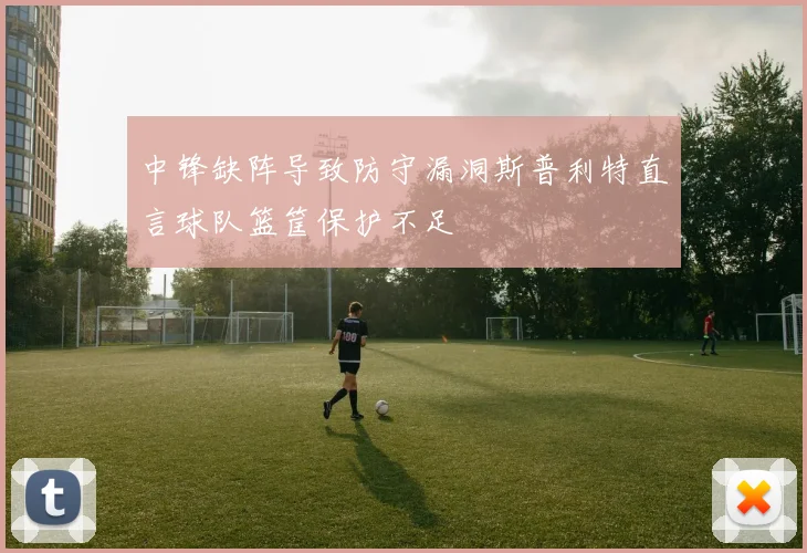 中锋缺阵导致防守漏洞斯普利特直言球队篮筐保护不足
