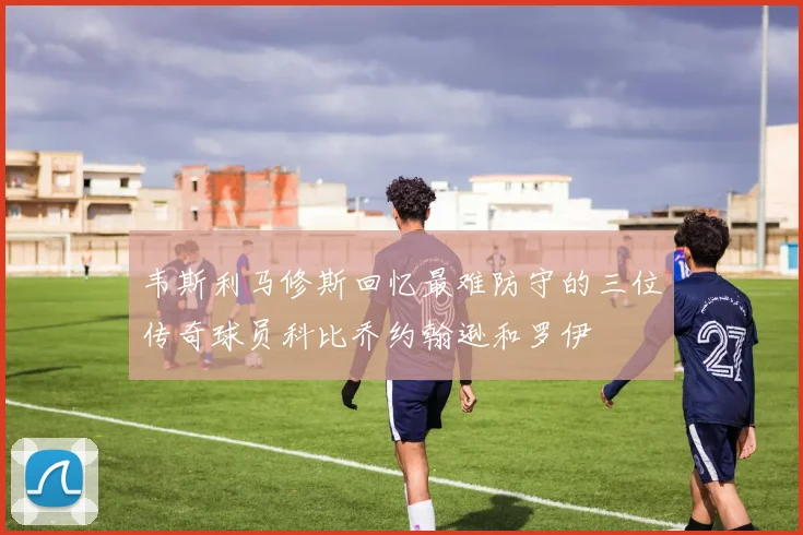 韦斯利马修斯回忆最难防守的三位传奇球员科比乔约翰逊和罗伊