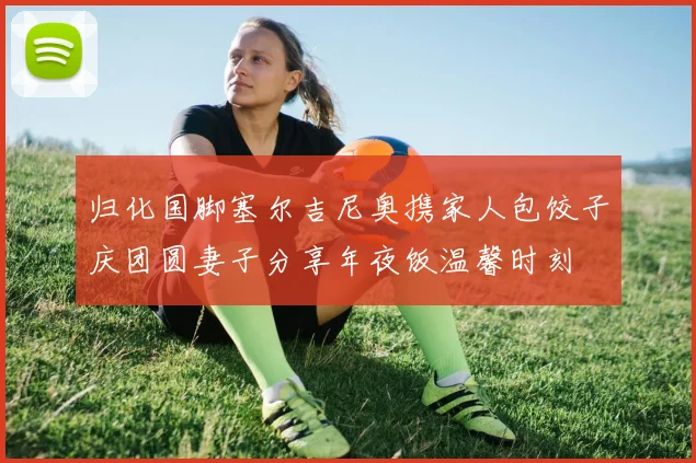 归化国脚塞尔吉尼奥携家人包饺子庆团圆妻子分享年夜饭温馨时刻