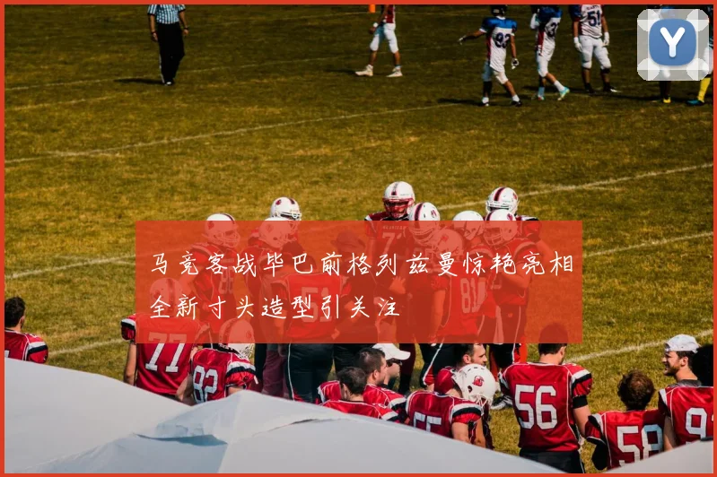 马竞客战毕巴前格列兹曼惊艳亮相全新寸头造型引关注