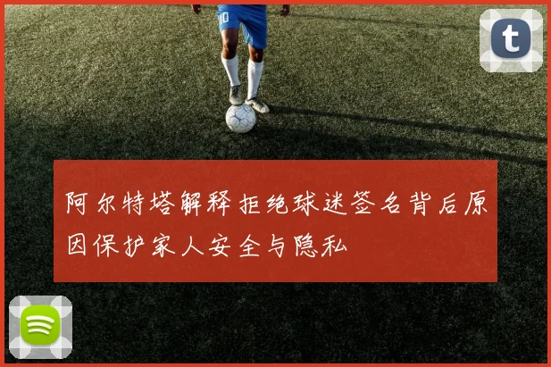 阿尔特塔解释拒绝球迷签名背后原因保护家人安全与隐私