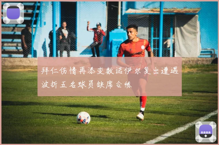拜仁伤情再添变数诺伊尔复出遭遇波折五名球员缺席合练