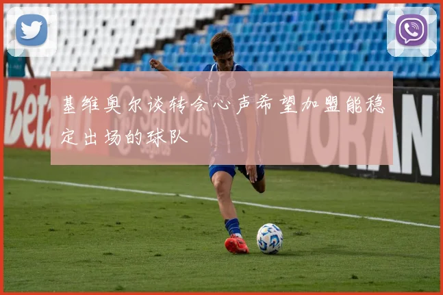 基维奥尔谈转会心声希望加盟能稳定出场的球队
