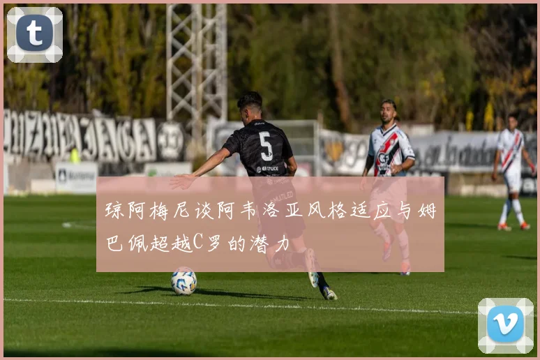 琼阿梅尼谈阿韦洛亚风格适应与姆巴佩超越C罗的潜力