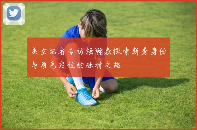美女记者专访杨瀚森探索新秀身份与角色定位的独特之路