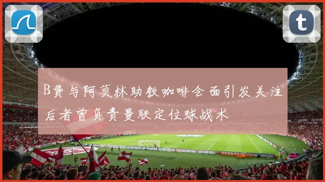 B费与阿莫林助教咖啡会面引发关注后者曾负责曼联定位球战术