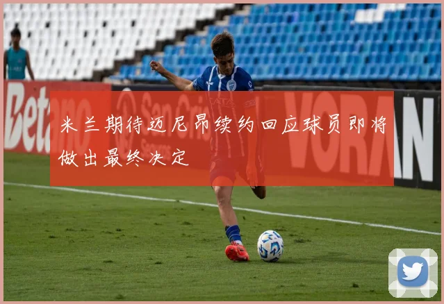 米兰期待迈尼昂续约回应球员即将做出最终决定