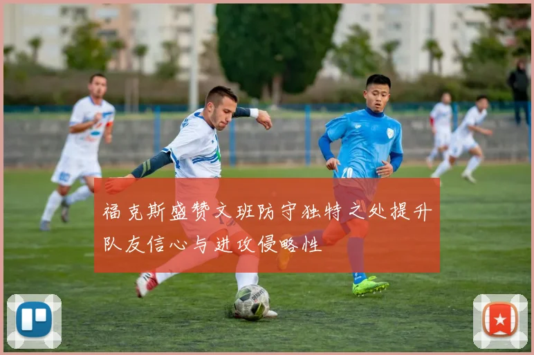 福克斯盛赞文班防守独特之处提升队友信心与进攻侵略性