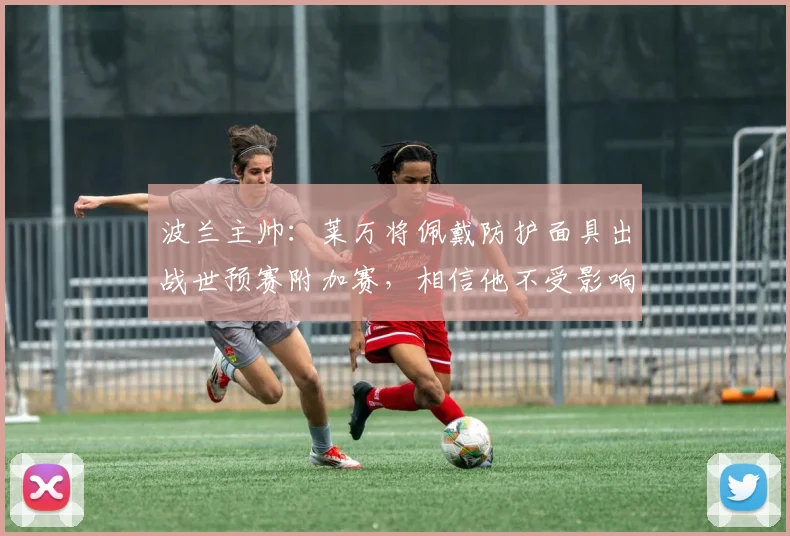 波兰主帅：莱万将佩戴防护面具出战世预赛附加赛，相信他不受影响