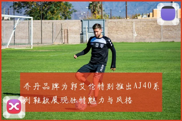 乔丹品牌为郭艾伦特别推出AJ40系列鞋款展现独特魅力与风格