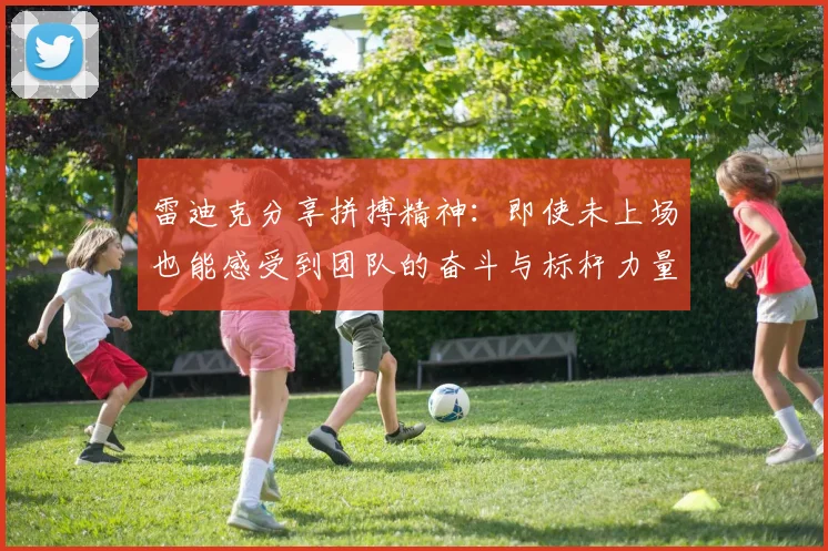雷迪克分享拼搏精神：即使未上场也能感受到团队的奋斗与标杆力量