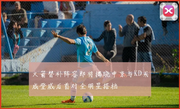 火箭替补阵容即将揭晓申京与KD或成登威后首对全明星搭档