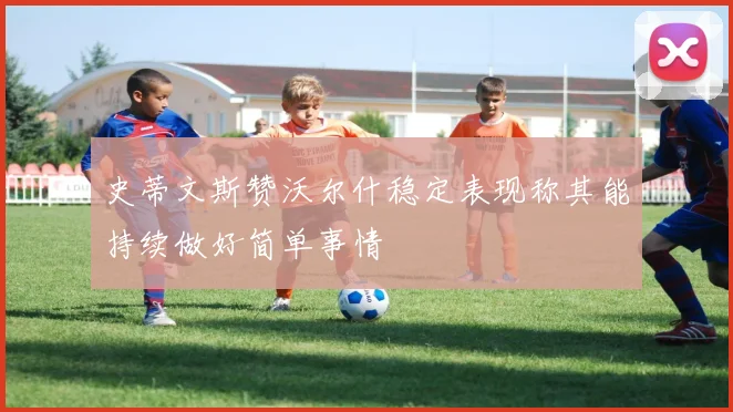 史蒂文斯赞沃尔什稳定表现称其能持续做好简单事情