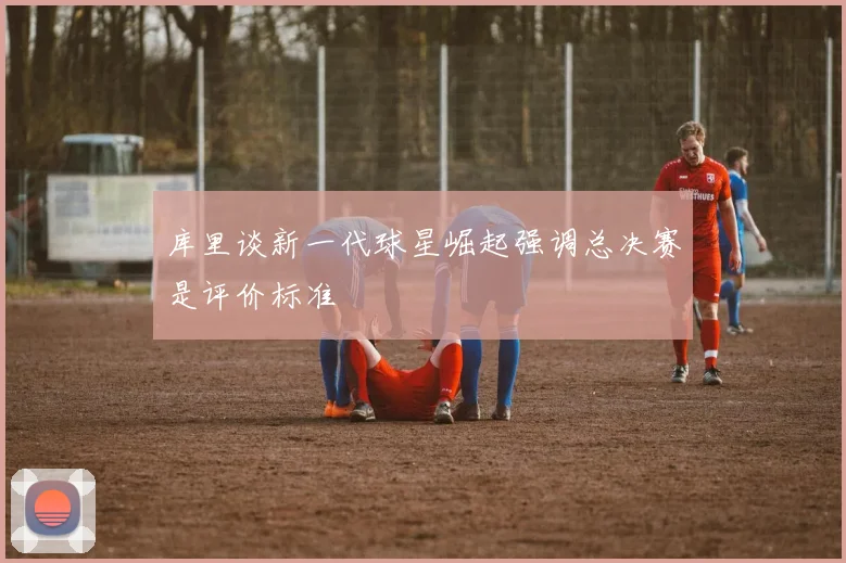 库里谈新一代球星崛起强调总决赛是评价标准