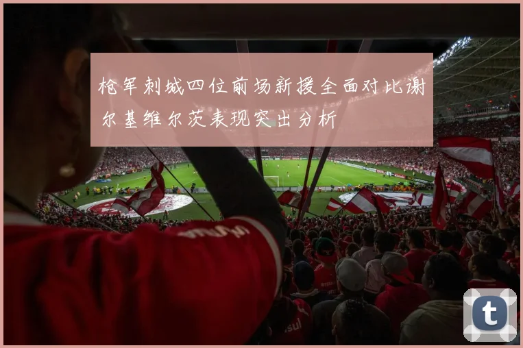枪军刺城四位前场新援全面对比谢尔基维尔茨表现突出分析