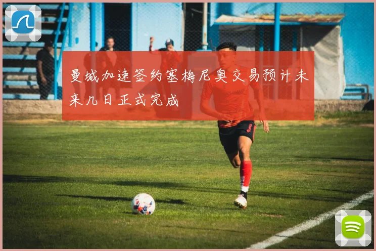 曼城加速签约塞梅尼奥交易预计未来几日正式完成
