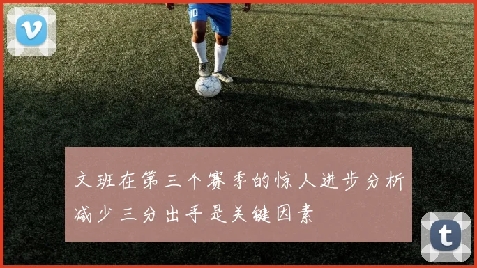 文班在第三个赛季的惊人进步分析减少三分出手是关键因素