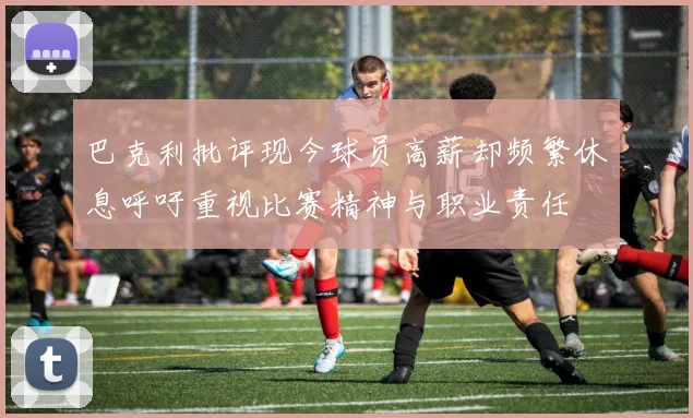 巴克利批评现今球员高薪却频繁休息呼吁重视比赛精神与职业责任