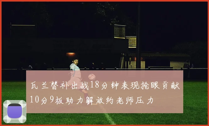 瓦兰替补出战18分钟表现抢眼贡献10分9板助力解放约老师压力