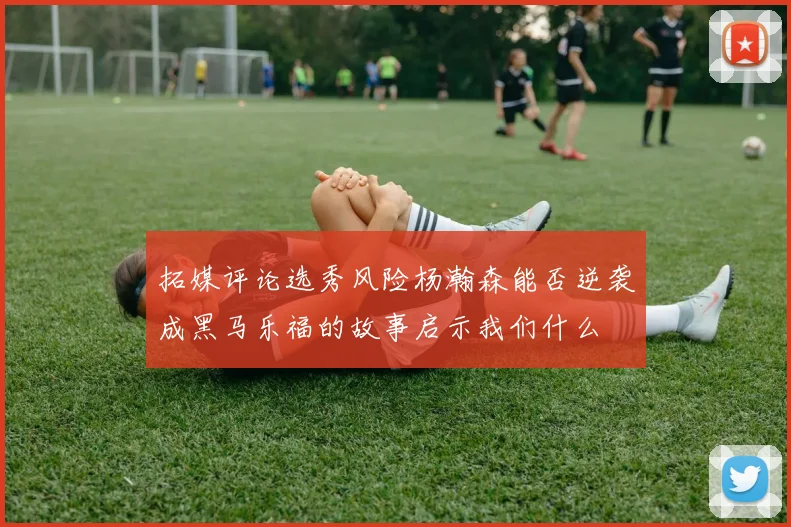 拓媒评论选秀风险杨瀚森能否逆袭成黑马乐福的故事启示我们什么