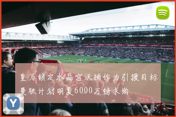 皇马锁定水晶宫沃顿作为引援目标曼联计划明夏6000万镑求购