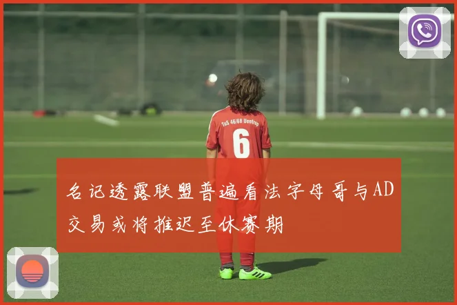 名记透露联盟普遍看法字母哥与AD交易或将推迟至休赛期