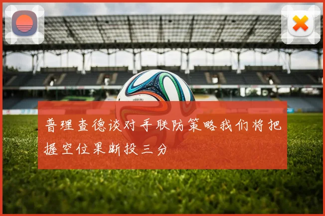 普理查德谈对手联防策略我们将把握空位果断投三分